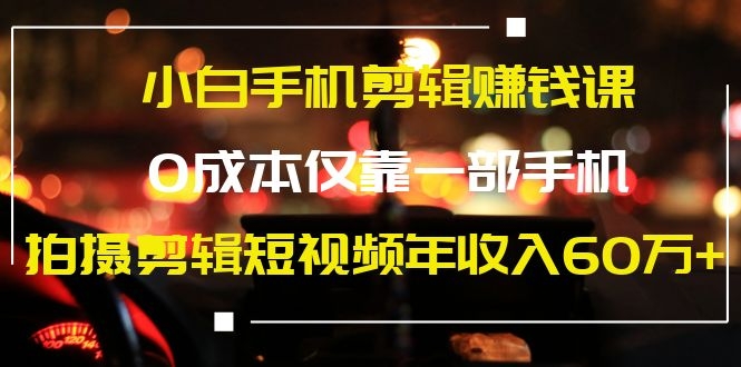 小白手机剪辑赚钱课，0成本仅靠一部手机，拍摄剪辑短视频年收入60万+